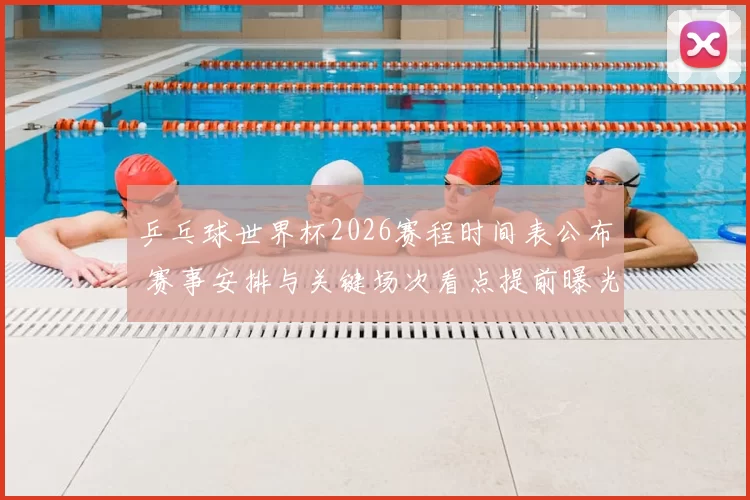 乒乓球世界杯2026赛程时间表公布 赛事安排与关键场次看点提前曝光