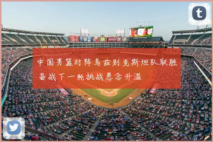 中国男篮对阵乌兹别克斯坦队取胜 备战下一轮挑战悬念升温