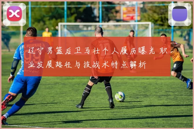 辽宁男篮后卫马壮个人履历曝光 职业发展路径与技战术特点解析