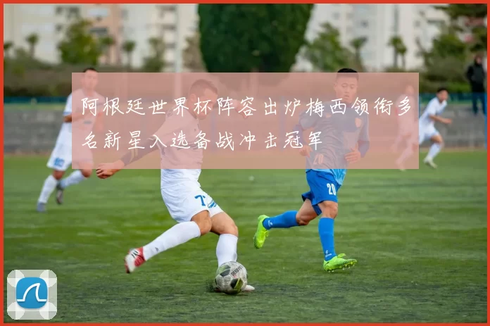 阿根廷世界杯阵容出炉梅西领衔多名新星入选备战冲击冠军