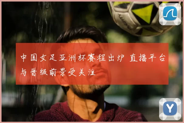 中国女足亚洲杯赛程出炉 直播平台与晋级前景受关注