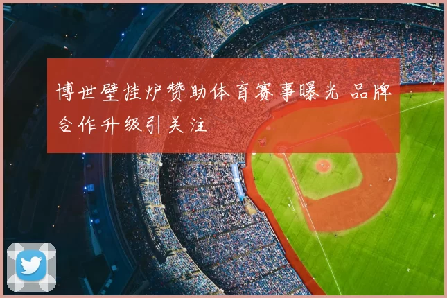 博世壁挂炉赞助体育赛事曝光 品牌合作升级引关注