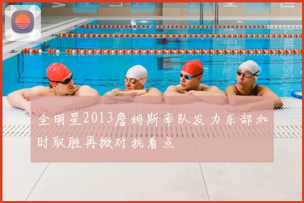 全明星2013詹姆斯率队发力东部加时取胜再掀对抗看点