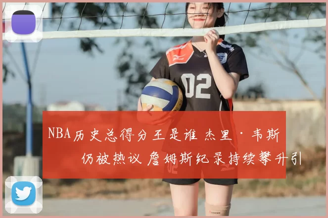 NBA历史总得分王是谁 杰里·韦斯特仍被热议 詹姆斯纪录持续攀升引关注