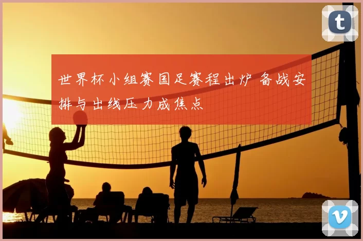 世界杯小组赛国足赛程出炉 备战安排与出线压力成焦点