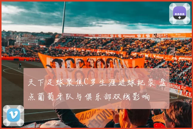 天下足球聚焦C罗生涯进球纪录 盘点葡萄牙队与俱乐部双线影响