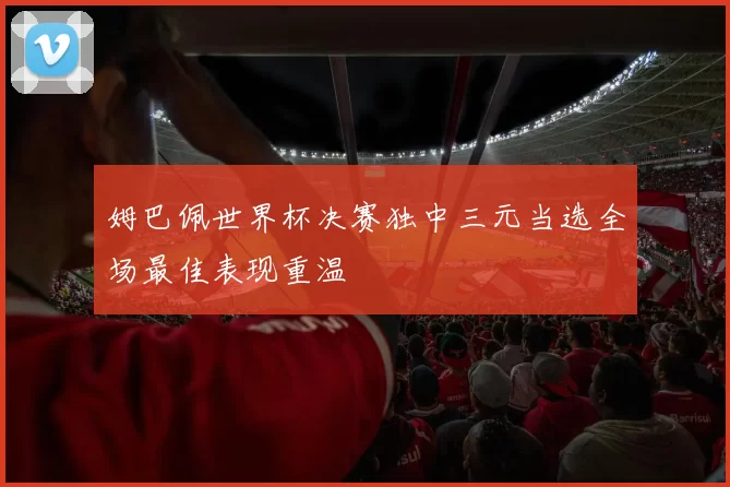 姆巴佩世界杯决赛独中三元当选全场最佳表现重温