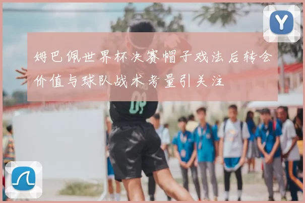 姆巴佩世界杯决赛帽子戏法后转会价值与球队战术考量引关注