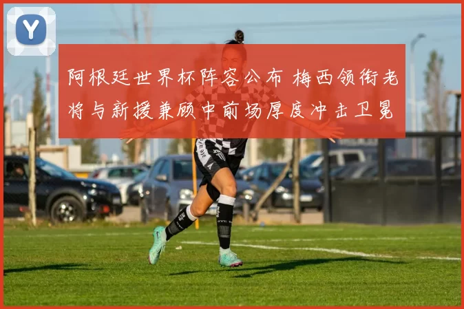 阿根廷世界杯阵容公布 梅西领衔老将与新援兼顾中前场厚度冲击卫冕