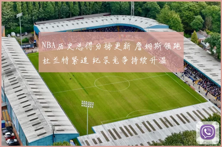 NBA历史总得分榜更新 詹姆斯领跑杜兰特紧追 纪录竞争持续升温