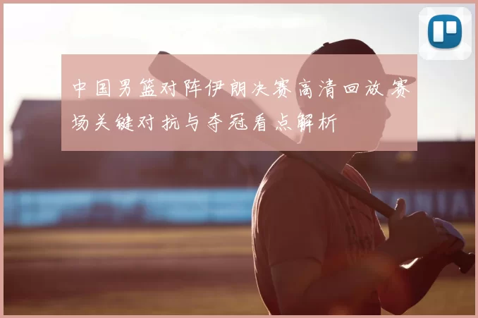 中国男篮对阵伊朗决赛高清回放 赛场关键对抗与夺冠看点解析