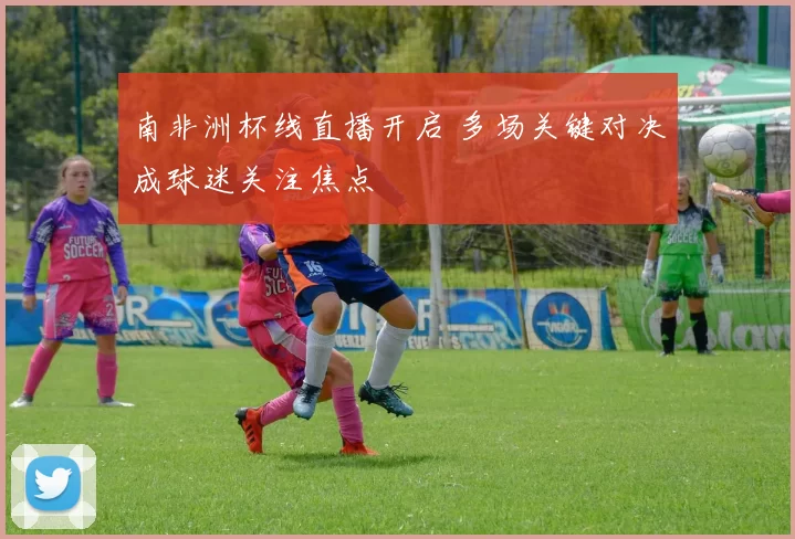南非洲杯线直播开启 多场关键对决成球迷关注焦点