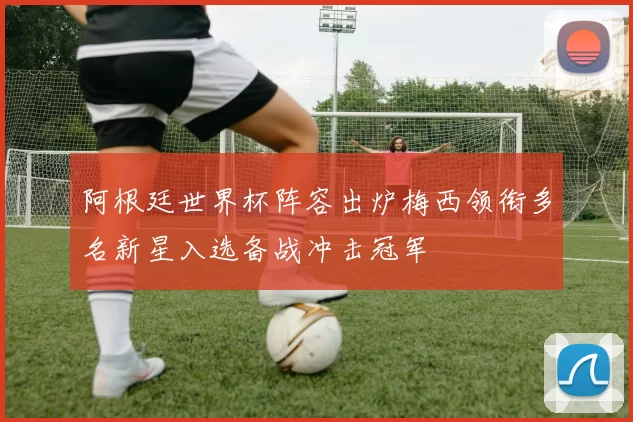 阿根廷世界杯阵容出炉梅西领衔多名新星入选备战冲击冠军