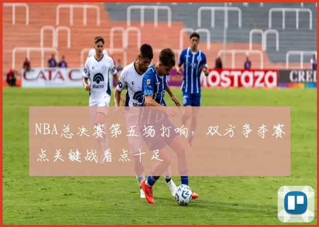 NBA总决赛第五场打响，双方争夺赛点关键战看点十足