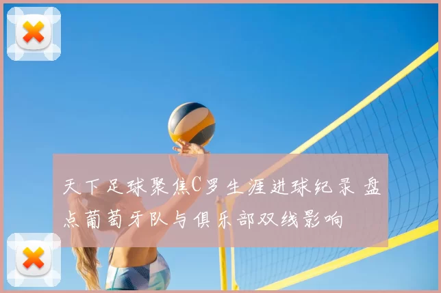 天下足球聚焦C罗生涯进球纪录 盘点葡萄牙队与俱乐部双线影响