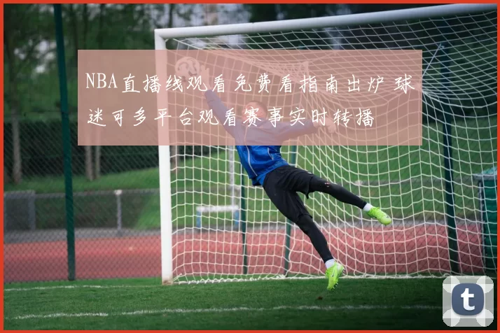 NBA直播线观看免费看指南出炉 球迷可多平台观看赛事实时转播