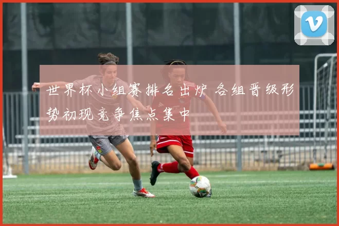 世界杯小组赛排名出炉 各组晋级形势初现竞争焦点集中