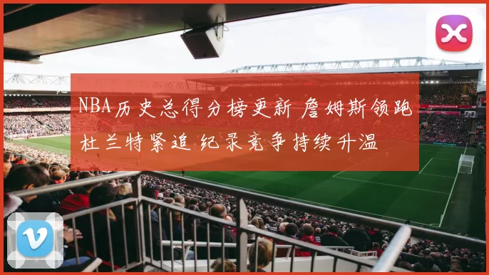 NBA历史总得分榜更新 詹姆斯领跑杜兰特紧追 纪录竞争持续升温